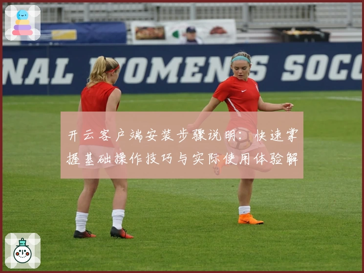 开云客户端安装步骤说明：快速掌握基础操作技巧与实际使用体验解析